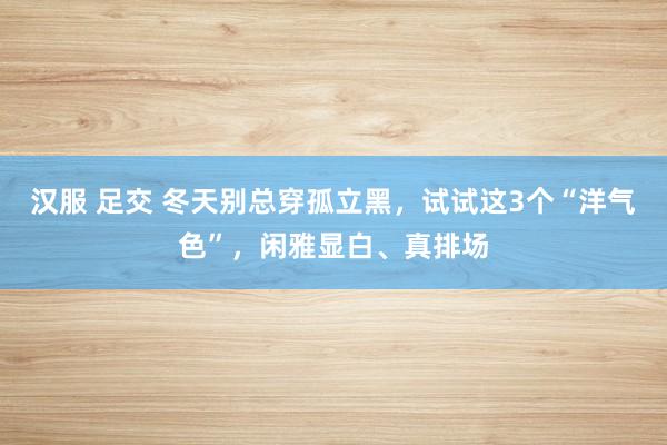 汉服 足交 冬天别总穿孤立黑，试试这3个“洋气色”，闲雅显白、真排场