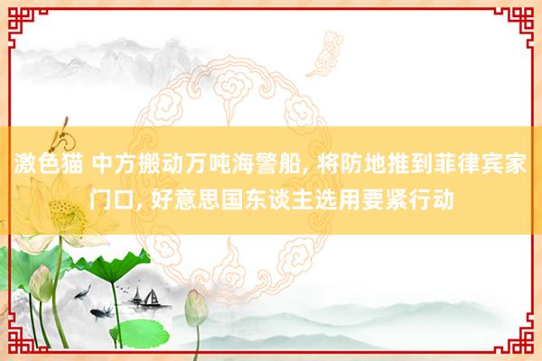 激色猫 中方搬动万吨海警船， 将防地推到菲律宾家门口， 好意思国东谈主选用要紧行动