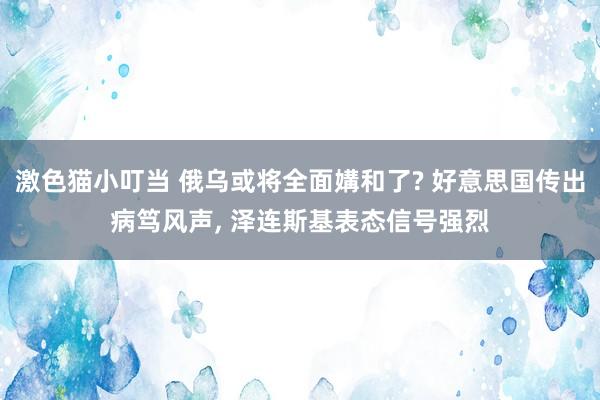 激色猫小叮当 俄乌或将全面媾和了? 好意思国传出病笃风声， 泽连斯基表态信号强烈