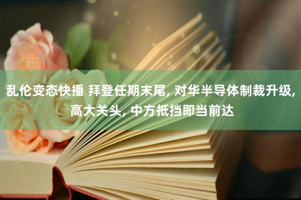 乱伦变态快播 拜登任期末尾， 对华半导体制裁升级， 高大关头， 中方抵挡即当前达