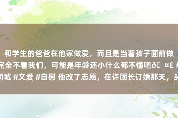 和学生的爸爸在他家做爱，而且是当着孩子面前做爱，太刺激了，孩子完全不看我们，可能是年龄还小什么都不懂吧🤣 #同城 #文爱 #自慰 他改了志愿，在许团长订婚那天，头也不回地去了沉以外念书