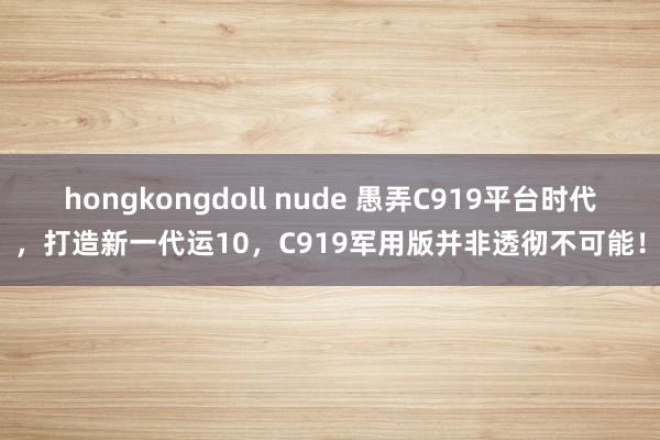 hongkongdoll nude 愚弄C919平台时代，打造新一代运10，C919军用版并非透彻不可能！