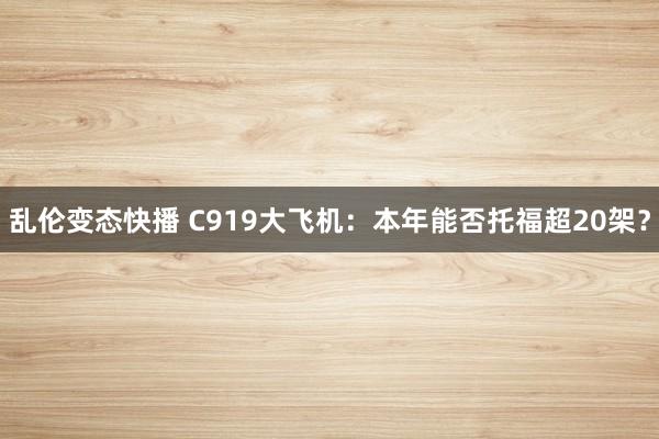 乱伦变态快播 C919大飞机：本年能否托福超20架？