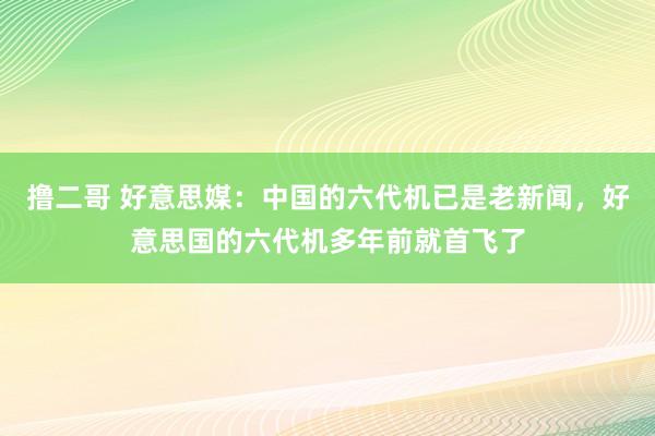 撸二哥 好意思媒：中国的六代机已是老新闻，好意思国的六代机多年前就首飞了