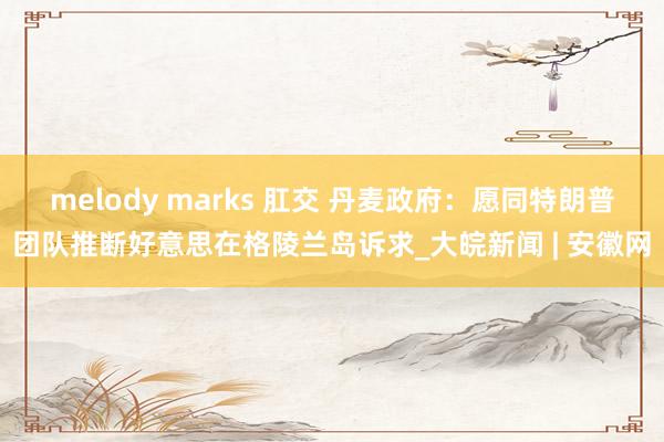 melody marks 肛交 丹麦政府：愿同特朗普团队推断好意思在格陵兰岛诉求_大皖新闻 | 安徽网