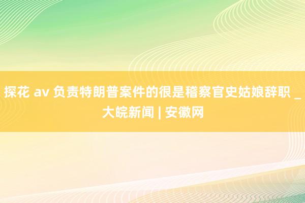 探花 av 负责特朗普案件的很是稽察官史姑娘辞职 _大皖新闻 | 安徽网