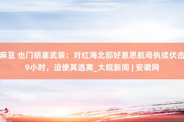 麻豆 也门胡塞武装：对红海北部好意思航母执续伏击9小时，迫使其逃离_大皖新闻 | 安徽网