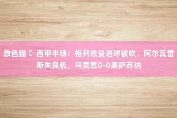 激色猫 ⚽西甲半场：格列兹曼进球被吹，阿尔瓦雷斯失良机，马竞暂0-0奥萨苏纳