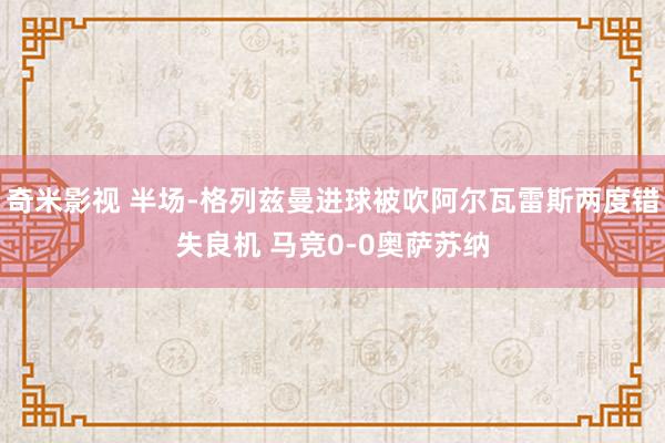 奇米影视 半场-格列兹曼进球被吹阿尔瓦雷斯两度错失良机 马竞0-0奥萨苏纳