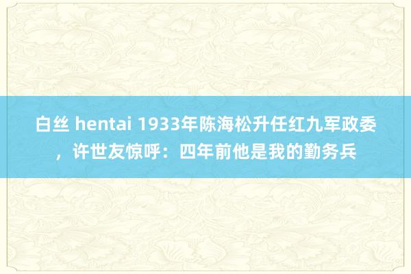 白丝 hentai 1933年陈海松升任红九军政委，许世友惊呼：四年前他是我的勤务兵