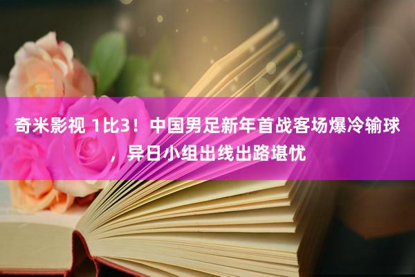 奇米影视 1比3！中国男足新年首战客场爆冷输球，异日小组出线出路堪忧