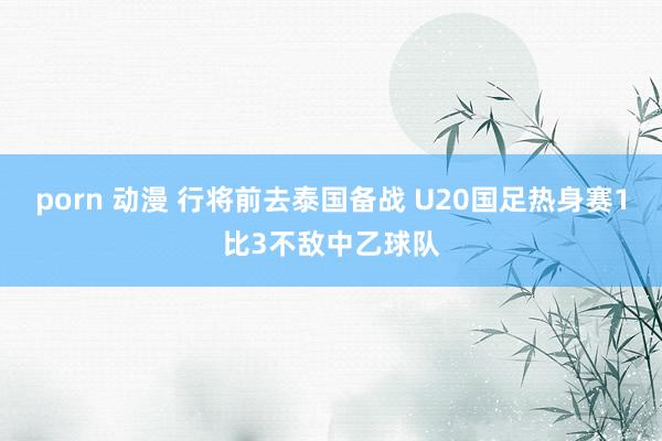 porn 动漫 行将前去泰国备战 U20国足热身赛1比3不敌中乙球队