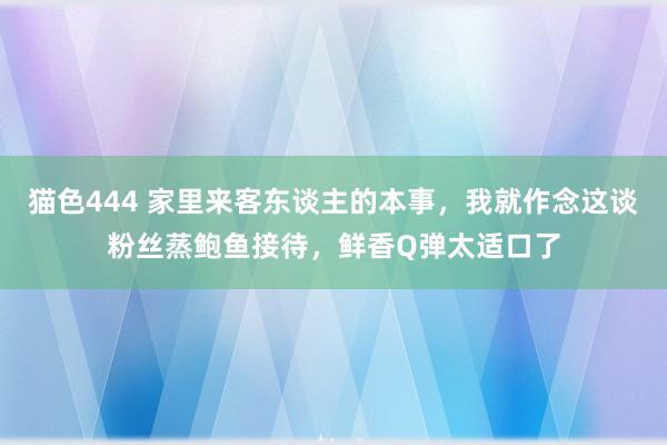 猫色444 家里来客东谈主的本事，我就作念这谈粉丝蒸鲍鱼接待，鲜香Q弹太适口了