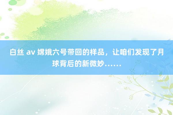 白丝 av 嫦娥六号带回的样品，让咱们发现了月球背后的新微妙……