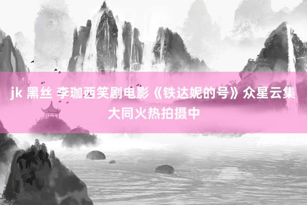 jk 黑丝 李珈西笑剧电影《铁达妮的号》众星云集大同火热拍摄中