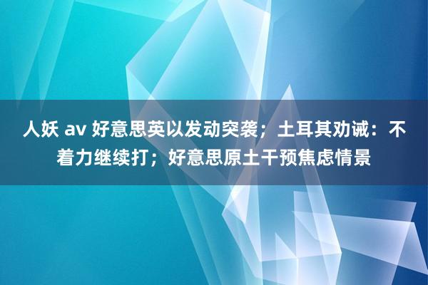 人妖 av 好意思英以发动突袭；土耳其劝诫：不着力继续打；好意思原土干预焦虑情景