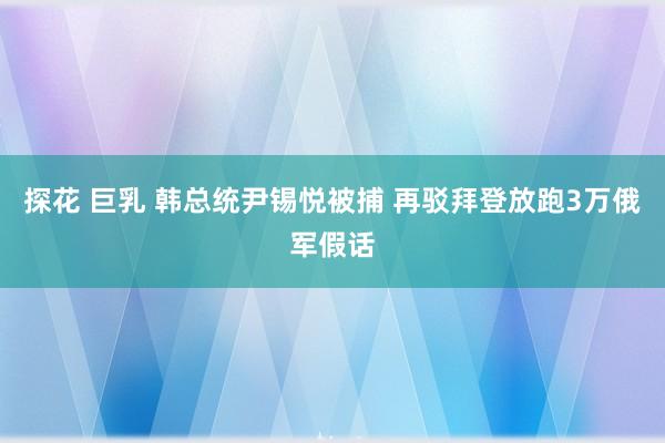 探花 巨乳 韩总统尹锡悦被捕 再驳拜登放跑3万俄军假话