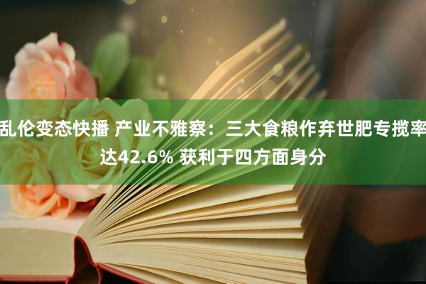 乱伦变态快播 产业不雅察：三大食粮作弃世肥专揽率达42.6% 获利于四方面身分