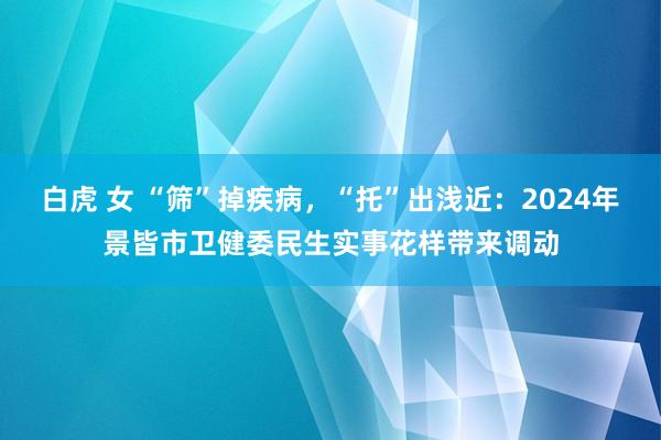 白虎 女 “筛”掉疾病，“托”出浅近：2024年景皆市卫健委民生实事花样带来调动