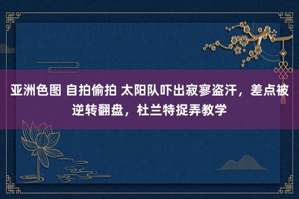 亚洲色图 自拍偷拍 太阳队吓出寂寥盗汗，差点被逆转翻盘，杜兰特捉弄教学