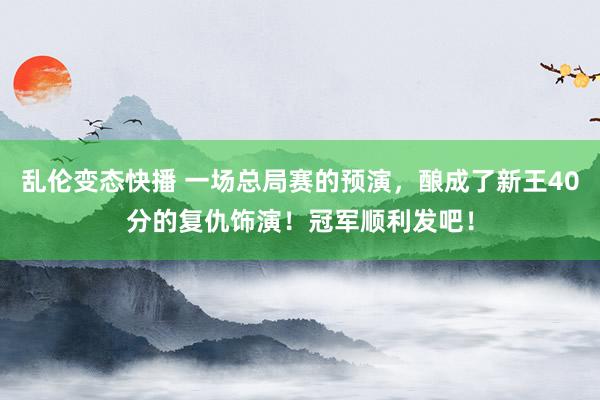 乱伦变态快播 一场总局赛的预演，酿成了新王40分的复仇饰演！冠军顺利发吧！